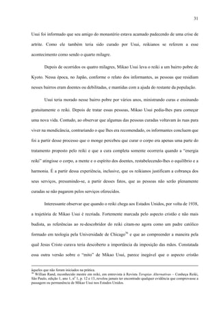 31
Usui foi informado que seu amigo do monastério estava acamado padecendo de uma crise de
artrite. Como ele também teria sido curado por Usui, reikianos se referem a esse
acontecimento como sendo o quarto milagre.
Depois de ocorridos os quatro milagres, Mikao Usui leva o reiki a um bairro pobre de
Kyoto. Nessa época, no Japão, conforme o relato dos informantes, as pessoas que residiam
nesses bairros eram doentes ou debilitadas, e mantidas com a ajuda do restante da população.
Usui teria morado nesse bairro pobre por vários anos, ministrando curas e ensinando
gratuitamente o reiki. Depois de tratar essas pessoas, Mikao Usui pedia-lhes para começar
uma nova vida. Contudo, ao observar que algumas das pessoas curadas voltavam às ruas para
viver na mendicância, contrariando o que lhes era recomendado, os informantes concluem que
foi a partir desse processo que o monge percebeu que curar o corpo era apenas uma parte do
tratamento proposto pelo reiki e que a cura completa somente ocorreria quando a “energia
reiki” atingisse o corpo, a mente e o espírito dos doentes, restabelecendo-lhes o equilíbrio e a
harmonia. É a partir dessa experiência, inclusive, que os reikianos justificam a cobrança dos
seus serviços, presumindo-se, a partir desses fatos, que as pessoas não serão plenamente
curadas se não pagarem pelos serviços oferecidos.
Interessante observar que quando o reiki chega aos Estados Unidos, por volta de 1938,
a trajetória de Mikao Usui é recriada. Fortemente marcada pelo aspecto cristão e não mais
budista, as referências ao re-descobridor do reiki citam-no agora como um padre católico
formado em teologia pela Universidade de Chicago36
e que ao compreender a maneira pela
qual Jesus Cristo curava teria descoberto a importância da imposição das mãos. Constatada
essa outra versão sobre o “mito” de Mikao Usui, parece inegável que o aspecto cristão
àqueles que não foram iniciados na prática.
36
Willian Rand, reconhecido mestre em reiki, em entrevista à Revista Terapias Alternativas – Conheça Reiki,
São Paulo, edição 1, ano 1, no
1, p. 12 e 13, revelou jamais ter encontrado qualquer evidência que comprovasse a
passagem ou permanência de Mikao Usui nos Estados Unidos.
 