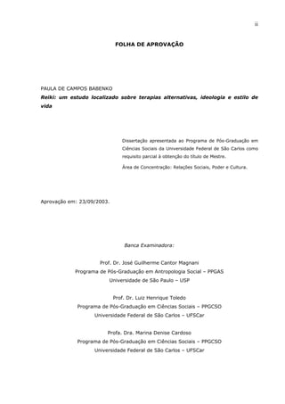 ii
FOLHA DE APROVAÇÃO
PAULA DE CAMPOS BABENKO
Reiki: um estudo localizado sobre terapias alternativas, ideologia e estilo de
vida
Dissertação apresentada ao Programa de Pós-Graduação em
Ciências Sociais da Universidade Federal de São Carlos como
requisito parcial à obtenção do título de Mestre.
Área de Concentração: Relações Sociais, Poder e Cultura.
Aprovação em: 23/09/2003.
Banca Examinadora:
Prof. Dr. José Guilherme Cantor Magnani
Programa de Pós-Graduação em Antropologia Social – PPGAS
Universidade de São Paulo – USP
Prof. Dr. Luiz Henrique Toledo
Programa de Pós-Graduação em Ciências Sociais – PPGCSO
Universidade Federal de São Carlos – UFSCar
Profa. Dra. Marina Denise Cardoso
Programa de Pós-Graduação em Ciências Sociais – PPGCSO
Universidade Federal de São Carlos – UFSCar
 