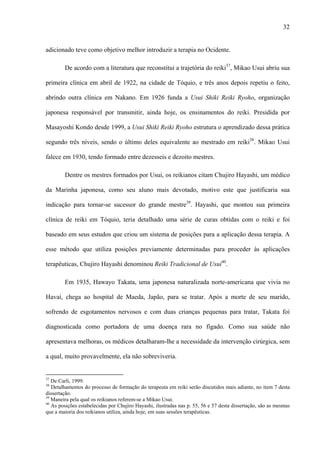 32
adicionado teve como objetivo melhor introduzir a terapia no Ocidente.
De acordo com a literatura que reconstitui a trajetória do reiki37
, Mikao Usui abriu sua
primeira clínica em abril de 1922, na cidade de Tóquio, e três anos depois repetiu o feito,
abrindo outra clínica em Nakano. Em 1926 funda a Usui Shiki Reiki Ryoho, organização
japonesa responsável por transmitir, ainda hoje, os ensinamentos do reiki. Presidida por
Masayoshi Kondo desde 1999, a Usui Shiki Reiki Ryoho estrutura o aprendizado dessa prática
segundo três níveis, sendo o último deles equivalente ao mestrado em reiki38
. Mikao Usui
falece em 1930, tendo formado entre dezesseis e dezoito mestres.
Dentre os mestres formados por Usui, os reikianos citam Chujiro Hayashi, um médico
da Marinha japonesa, como seu aluno mais devotado, motivo este que justificaria sua
indicação para tornar-se sucessor do grande mestre39
. Hayashi, que montou sua primeira
clínica de reiki em Tóquio, teria detalhado uma série de curas obtidas com o reiki e foi
baseado em seus estudos que criou um sistema de posições para a aplicação dessa terapia. A
esse método que utiliza posições previamente determinadas para proceder às aplicações
terapêuticas, Chujiro Hayashi denominou Reiki Tradicional de Usui40
.
Em 1935, Hawayo Takata, uma japonesa naturalizada norte-americana que vivia no
Havaí, chega ao hospital de Maeda, Japão, para se tratar. Após a morte de seu marido,
sofrendo de esgotamentos nervosos e com duas crianças pequenas para tratar, Takata foi
diagnosticada como portadora de uma doença rara no fígado. Como sua saúde não
apresentava melhoras, os médicos detalharam-lhe a necessidade da intervenção cirúrgica, sem
a qual, muito provavelmente, ela não sobreviveria.
37
De Carli, 1999.
38
Detalhamentos do processo de formação do terapeuta em reiki serão discutidos mais adiante, no item 7 desta
dissertação.
39
Maneira pela qual os reikianos referem-se a Mikao Usui.
40
As posições estabelecidas por Chujiro Hayashi, ilustradas nas p. 55, 56 e 57 desta dissertação, são as mesmas
que a maioria dos reikianos utiliza, ainda hoje, em suas sessões terapêuticas.
 