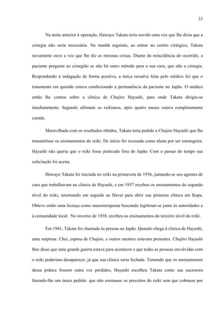33
Na noite anterior à operação, Hawayo Takata teria ouvido uma voz que lhe dizia que a
cirurgia não seria necessária. Na manhã seguinte, ao entrar no centro cirúrgico, Takata
novamente ouve a voz que lhe diz as mesmas coisas. Diante da reincidência do ocorrido, a
paciente pergunta ao cirurgião se não há outro método para a sua cura, que não a cirurgia.
Respondendo à indagação de forma positiva, a única ressalva feita pelo médico foi que o
tratamento em questão estava condicionado à permanência da paciente no Japão. O médico
então lhe contou sobre a clínica de Chujiro Hayashi, para onde Takata dirigiu-se
imediatamente. Segundo afirmam os reikianos, após quatro meses estava completamente
curada.
Maravilhada com os resultados obtidos, Takata teria pedido a Chujiro Hayashi que lhe
transmitisse os ensinamentos do reiki. De início foi recusada como aluna por ser estrangeira.
Hayashi não queria que o reiki fosse praticado fora do Japão. Com o passar do tempo sua
solicitação foi aceita.
Hawayo Takata foi iniciada no reiki na primavera de 1936, juntando-se aos agentes de
cura que trabalhavam na clínica de Hayashi, e em 1937 recebeu os ensinamentos do segundo
nível do reiki, retornando em seguida ao Havaí para abrir sua primeira clínica em Kapa.
Obteve então uma licença como massoterapeuta buscando legitimar-se junto às autoridades e
à comunidade local. No inverno de 1938, recebeu os ensinamentos do terceiro nível do reiki.
Em 1941, Takata foi chamada às pressas ao Japão. Quando chega à clínica de Hayashi,
uma surpresa: Chei, esposa de Chujiro, e outros mestres estavam presentes. Chujiro Hayashi
lhes disse que uma grande guerra estava para acontecer e que todas as pessoas envolvidas com
o reiki poderiam desaparecer, já que sua clínica seria fechada. Temendo que os ensinamentos
dessa prática fossem outra vez perdidos, Hayashi escolheu Takata como sua sucessora
fazendo-lhe um único pedido: que não ensinasse os preceitos do reiki sem que cobrasse por
 
