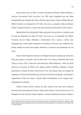 35
Nesse mesmo ano, em 1980, os mestres formados por Hawayo Takata fundaram a
American International Reiki Association. Em 1983, após divergências que não foram
pormenorizadas por nenhuma das fontes reikianas, alguns desses mestres, influenciados por
Phyllis Furumoto, se desligaram da The Reiki Association, associação criada por Hawayo
Takata e a própria Furumoto, e criaram uma outra associação denominada The Reiki Alliance.
Bárbara Weber Ray, discípula de Takata, que junto com sua mestre e a respectiva neta
foi uma das fundadoras do antigo The Reiki Association, ao se desentender com Phyllis
Furumoto, neta de Takata, abandonou a denominação reiki e passou a utilizar outra
designação para a mesma prática terapêutica: The Radiance Technique, que se diferencia dos
demais métodos de ensino dessa prática alternativa ao estruturar seu aprendizado em sete
níveis.
Outra vertente terapêutica expressiva na linhagem do reiki foi iniciada com o Raku Kai
Reiki, que originou os métodos: Essential Reiki, Reiki Usui Tibetano, Shamballa Reiki, Reiki
Tibetano, Karuna Reiki. Criado pelo norte-americano Arthur Robertson, o Raku Kai Reiki
adiciona aos preceitos de Mikao Usui algumas práticas filosóficas hinduístas. Visando
potencializar os efeitos do Reiki Tradicional de Usui, esse método utiliza um conjunto de
meditações e técnicas de relaxamento que, por meio do controle da respiração, visam manter a
regularidade do fluxo da “prana”, conceito hindu correspondente ao de “energia vital”,
utilizada pelos os reikianos.
Embora existam diversos sistemas de reiki, ressalta-se que todos eles constituem
derivações dos ensinamentos de Hawayo Takata. Dessa maneira, o Reiki Tradicional de Usui
(linhagem do reiki criada por Chujiro Hayashi e trazida ao Ocidente por Hawayo Takata) é
Chung, Reiki Tradicional Japonês, Reiki Usui Tradicional, Reiki Usui Shiki Ryoho, Reiki Usui Tibetano, Saku
Reiki, Siddheartha Reiki, Brahma Satya Reiki, Seichim Reiki, Shamballa Reiki, Terá-Mai Reiki, Valley Reiki, Wei
Chi Tibetan Reiki.
 