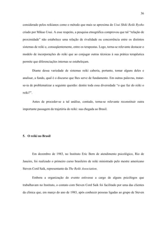 36
considerado pelos reikianos como o método que mais se aproxima do Usui Shiki Reiki Ryoho
criado por Mikao Usui. A esse respeito, a pesquisa etnográfica comprovou que tal “relação de
proximidade” não estabelece uma relação de rivalidade ou concorrência entre os distintos
sistemas de reiki e, conseqüentemente, entre os terapeutas. Logo, torna-se relevante destacar o
modelo de incorporações do reiki que ao conjugar outras técnicas à sua prática terapêutica
permite que diferenciações internas se estabeleçam.
Diante dessa variedade de sistemas reiki caberia, portanto, tomar alguns deles e
analisar, a fundo, qual é o discurso que lhes serve de fundamento. Em outras palavras, tratar-
se-ia de problematizar a seguinte questão: dentre toda essa diversidade “o que faz do reiki o
reiki?”.
Antes de proceder-se a tal análise, contudo, torna-se relevante reconstituir outra
importante passagem da trajetória do reiki: sua chegada ao Brasil.
5. O reiki no Brasil
Em dezembro de 1983, no Instituto Eric Bern de atendimento psicológico, Rio de
Janeiro, foi realizado o primeiro curso brasileiro de reiki ministrado pelo mestre americano
Steven Cord Saik, representante da The Reiki Association.
Embora a organização do evento estivesse a cargo de alguns psicólogos que
trabalhavam no Instituto, o contato com Steven Cord Saik foi facilitado por uma das clientes
da clínica que, em março do ano de 1983, após conhecer pessoas ligadas ao grupo de Steven
 