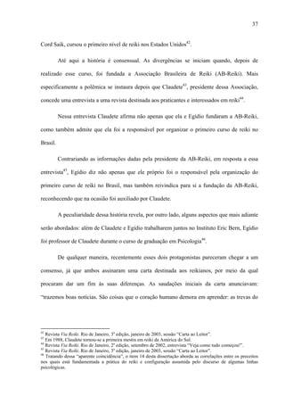 37
Cord Saik, cursou o primeiro nível de reiki nos Estados Unidos42
.
Até aqui a história é consensual. As divergências se iniciam quando, depois de
realizado esse curso, foi fundada a Associação Brasileira de Reiki (AB-Reiki). Mais
especificamente a polêmica se instaura depois que Claudete43
, presidente dessa Associação,
concede uma entrevista a uma revista destinada aos praticantes e interessados em reiki44
.
Nessa entrevista Claudete afirma não apenas que ela e Egídio fundaram a AB-Reiki,
como também admite que ela foi a responsável por organizar o primeiro curso de reiki no
Brasil.
Contrariando as informações dadas pela presidente da AB-Reiki, em resposta a essa
entrevista45
, Egídio diz não apenas que ele próprio foi o responsável pela organização do
primeiro curso de reiki no Brasil, mas também reivindica para si a fundação da AB-Reiki,
reconhecendo que na ocasião foi auxiliado por Claudete.
A peculiaridade dessa história revela, por outro lado, alguns aspectos que mais adiante
serão abordados: além de Claudete e Egídio trabalharem juntos no Instituto Eric Bern, Egídio
foi professor de Claudete durante o curso de graduação em Psicologia46
.
De qualquer maneira, recentemente esses dois protagonistas pareceram chegar a um
consenso, já que ambos assinaram uma carta destinada aos reikianos, por meio da qual
procuram dar um fim às suas diferenças. As saudações iniciais da carta anunciavam:
“trazemos boas notícias. São coisas que o coração humano demora em aprender: as trevas do
42
Revista Via Reiki. Rio de Janeiro, 3a
edição, janeiro de 2003, sessão “Carta ao Leitor”.
43
Em 1988, Claudete tornou-se a primeira mestra em reiki da América do Sul.
44
Revista Via Reiki. Rio de Janeiro, 2a
edição, setembro de 2002, entrevista “Veja como tudo começou!”.
45
Revista Via Reiki. Rio de Janeiro, 3a
edição, janeiro de 2003, sessão “Carta ao Leitor”.
46
Tratando dessa “aparente coincidência”, o item 14 desta dissertação aborda as correlações entre os preceitos
nos quais está fundamentada a prática do reiki e configuração assumida pelo discurso de algumas linhas
psicológicas.
 