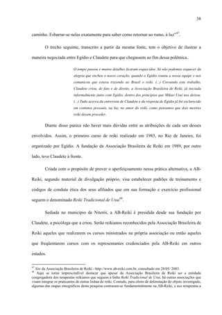 38
caminho. Esbarrar-se nelas exatamente para saber como retornar ao rumo, à luz”47
.
O trecho seguinte, transcrito a partir da mesma fonte, tem o objetivo de ilustrar a
maneira negociada entre Egídio e Claudete para que chegassem ao fim dessa polêmica..
O tempo passou e muitos detalhes ficaram esquecidos. Só não podemos esquecer da
alegria que encheu o nosso coração, quando o Egídio reuniu a nossa equipe e nos
comunicou que estava trazendo ao Brasil o reiki. (...) Coroando este trabalho,
Claudete criou, de fato e de direito, a Associação Brasileira de Reiki, já iniciada
informalmente junto com Egídio, dentro dos princípios que Mikao Usui nos deixou.
(...) Tudo acerca da entrevista de Claudete e da resposta de Egídio já foi esclarecido
em contatos pessoais, na luz, no amor do reiki, como pensamos que dois mestres
reiki devem proceder.
Diante disso parece não haver mais dúvidas entre as atribuições de cada um desses
envolvidos. Assim, o primeiro curso de reiki realizado em 1983, no Rio de Janeiro, foi
organizado por Egídio. A fundação da Associação Brasileira de Reiki em 1989, por outro
lado, teve Claudete à frente.
Criada com o propósito de prover o aperfeiçoamento nessa prática alternativa, a AB-
Reiki, segundo material de divulgação próprio, visa estabelecer padrões de treinamento e
códigos de conduta ética dos seus afiliados que em sua formação e exercício profissional
seguem o denominado Reiki Tradicional de Usui48
.
Sediada no município de Niterói, a AB-Reiki é presidida desde sua fundação por
Claudete, a psicóloga que a criou. Serão reikianos reconhecidos pela Associação Brasileira de
Reiki aqueles que realizarem os cursos ministrados na própria associação ou então aqueles
que freqüentarem cursos com os representantes credenciados pela AB-Reiki em outros
estados.
47
Site da Associação Brasileira de Reiki - http://www.ab-reiki.com.br, consultado em 28/05/ 2003.
48
Aqui se torna imprescindível destacar que apesar da Associação Brasileira de Reiki ser a entidade
congregadora dos terapeutas reikianos que seguem a linha Reiki Tradicional de Usui, há outras associações que
visam integrar os praticantes de outras linhas do reiki. Contudo, para efeito de delimitação do objeto investigado,
algumas das etapas etnográficas desta pesquisa centraram-se fundamentalmente na AB-Reiki, e nos terapeutas a
 