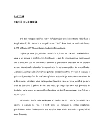 PARTE III
O REIKI COMO RITUAL
Um dos principais recursos teórico-metodológicos que possibilitaram caracterizar a
terapia do reiki foi considerar a sua prática um “ritual”. Para tanto, os estudos de Turner
(1974) e Douglas (1976) constituíram fundamental importância.
O principal fator que justificou caracterizar a prática do reiki um “processo ritual”
deve-se ao fato que os símbolos por ele utilizados (e que são conscientemente manipulados)
são o meio pelo qual os sentimentos, emoções e pensamentos em torno de um objetivo
comum são orientados visando a homogeneização do universo cognitivo dos seus afiliados.
Além disso, como poderá ser observado por meio dos relatos sobre o processo de iniciação e
pela descrição etnográfica das sessões terapêuticas, as pessoas que se submetem aos rituais do
reiki (sejam os iniciáticos sejam ou terapêuticos) admitem curar-se. Nesse sentido é que para
além de considerar a prática do reiki um ritual, que atinge seu ápice nos processos de
iniciação, acrescenta-se a essa consideração o fator que justifica suas sessões terapêuticas: a
“purificação”.
Pretendendo ilustrar como o reiki pode ser considerado um “ritual de purificação” será
descrito a iniciação no reiki e o modo como são realizadas as sessões terapêuticas
purificadoras, ambas fundamentadas nos preceitos dessa prática alternativa – ponto inicial
desta discussão.
 