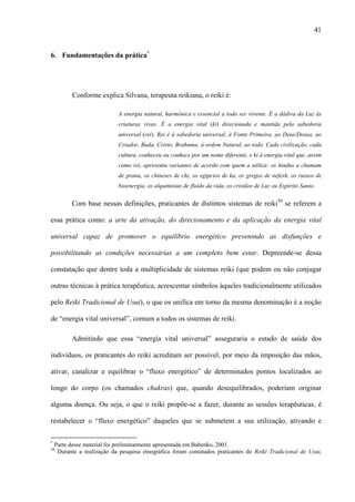 41
6. Fundamentações da prática*
Conforme explica Silvana, terapeuta reikiana, o reiki é:
A energia natural, harmônica e essencial a todo ser vivente. É a dádiva da Luz às
criaturas vivas. É a energia vital (ki) direcionada e mantida pela sabedoria
universal (rei). Rei é à sabedoria universal, à Fonte Primeira, ao Deus/Deusa, ao
Criador, Buda, Cristo, Brahnma, à ordem Natural, ao todo. Cada civilização, cada
cultura, conheceu ou conhece por um nome diferente, e ki à energia vital que, assim
como rei, apresenta variantes de acordo com quem a utiliza: os hindus a chamam
de prana, os chineses de chi, os egípcios de ka, os gregos de nefesh, os russos de
bioenergia, os alquimistas de fluido da vida, os cristãos de Luz ou Espírito Santo.
Com base nessas definições, praticantes de distintos sistemas de reiki50
se referem a
essa prática como: a arte da ativação, do direcionamento e da aplicação da energia vital
universal capaz de promover o equilíbrio energético prevenindo as disfunções e
possibilitando as condições necessárias a um completo bem estar. Depreende-se dessa
constatação que dentre toda a multiplicidade de sistemas reiki (que podem ou não conjugar
outras técnicas à prática terapêutica, acrescentar símbolos àqueles tradicionalmente utilizados
pelo Reiki Tradicional de Usui), o que os unifica em torno da mesma denominação é a noção
de “energia vital universal”, comum a todos os sistemas de reiki.
Admitindo que essa “energia vital universal” asseguraria o estado de saúde dos
indivíduos, os praticantes do reiki acreditam ser possível, por meio da imposição das mãos,
ativar, canalizar e equilibrar o “fluxo energético” de determinados pontos localizados ao
longo do corpo (os chamados chakras) que, quando desequilibrados, poderiam originar
alguma doença. Ou seja, o que o reiki propõe-se a fazer, durante as sessões terapêuticas, é
restabelecer o “fluxo energético” daqueles que se submetem a sua utilização, ativando e
*
Parte desse material foi preliminarmente apresentada em Babenko, 2001.
50
Durante a realização da pesquisa etnográfica foram contatados praticantes do Reiki Tradicional de Usui,
 