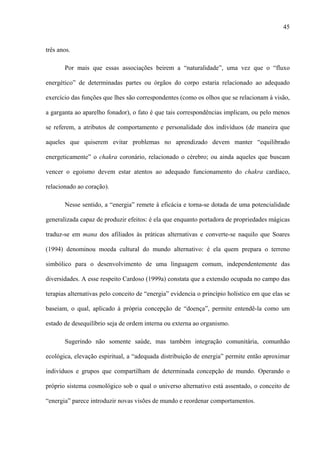 45
três anos.
Por mais que essas associações beirem a “naturalidade”, uma vez que o “fluxo
energético” de determinadas partes ou órgãos do corpo estaria relacionado ao adequado
exercício das funções que lhes são correspondentes (como os olhos que se relacionam à visão,
a garganta ao aparelho fonador), o fato é que tais correspondências implicam, ou pelo menos
se referem, a atributos de comportamento e personalidade dos indivíduos (de maneira que
aqueles que quiserem evitar problemas no aprendizado devem manter “equilibrado
energeticamente” o chakra coronário, relacionado o cérebro; ou ainda aqueles que buscam
vencer o egoísmo devem estar atentos ao adequado funcionamento do chakra cardíaco,
relacionado ao coração).
Nesse sentido, a “energia” remete à eficácia e torna-se dotada de uma potencialidade
generalizada capaz de produzir efeitos: é ela que enquanto portadora de propriedades mágicas
traduz-se em mana dos afiliados às práticas alternativas e converte-se naquilo que Soares
(1994) denominou moeda cultural do mundo alternativo: é ela quem prepara o terreno
simbólico para o desenvolvimento de uma linguagem comum, independentemente das
diversidades. A esse respeito Cardoso (1999a) constata que a extensão ocupada no campo das
terapias alternativas pelo conceito de “energia” evidencia o princípio holístico em que elas se
baseiam, o qual, aplicado à própria concepção de “doença”, permite entendê-la como um
estado de desequilíbrio seja de ordem interna ou externa ao organismo.
Sugerindo não somente saúde, mas também integração comunitária, comunhão
ecológica, elevação espiritual, a “adequada distribuição de energia” permite então aproximar
indivíduos e grupos que compartilham de determinada concepção de mundo. Operando o
próprio sistema cosmológico sob o qual o universo alternativo está assentado, o conceito de
“energia” parece introduzir novas visões de mundo e reordenar comportamentos.
 