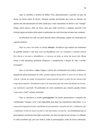46
Aqui se relembra a história de Mikao Usui, particularmente o período em que ele
morou no bairro pobre de Kyoto. Naquela ocasião, percebendo que curar as doenças era
apenas uma das proposições do reiki (sendo que o mais importante era deixar a sua “energia”
atingir outros planos, além do físico, para que então ocorresse a mudança pessoal) Usui
formula alguns princípios pelos quais os praticantes do reiki deveriam orientar suas condutas.
Os princípios do reiki, tal como descrito pelos informantes, podem ser enunciados da
seguinte maneira:
Hoje eu conto com todas as minhas bênçãos. Acredita-se que manter um sentimento
de gratidão perante a vida seja viver em abundância: uma vez retomado o caminho natural
fica aberta a via para a abundância e o sucesso em todas as áreas da nossa vida. Dessa
forma o reiki permitiria minimizar bloqueios e restabeleceria a função de “dar e receber
livremente”.
Hoje eu abandono a raiva. Zangar e criticar são considerados atos inúteis, ineficazes e
prejudiciais pelos praticantes do reiki: quando alguém desencadeia a nossa ira ou desejo de
criticar, a forma de reagir corretamente é tentar perceber qual é a parte de nós mesmos que
reage dessa maneira. Geralmente trata-se de uma parte que não temos facilidade em aceitar,
um sentimento reprimido. Os praticantes do reiki consideram que somente quando formos
“unos com o Todo” seremos realizados.
Hoje eu abandono as minhas preocupações. Os nossos pensamentos e emoções são
considerados “energias vivas” com capacidade para atuar nas experiências individuais: se as
nossas preocupações fossem constituídas de pensamentos e emoções de dor e sofrimento, dor
e sofrimento viriam ao nosso encontro e não deveríamos recusá-los. Ao considerarem que as
preocupações constituem uma fuga ao presente, um meio de fugir de nós mesmos, os afiliados
ao reiki acreditam que, por esse motivo, todas as preocupações, razão de nosso sofrimento,
 