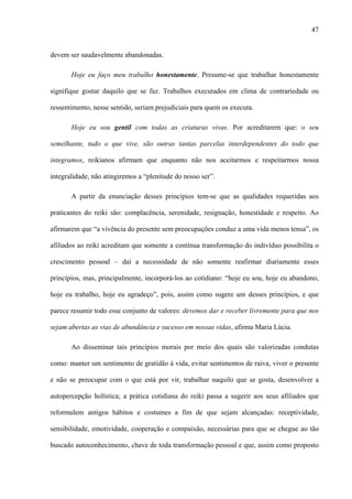 47
devem ser saudavelmente abandonadas.
Hoje eu faço meu trabalho honestamente. Presume-se que trabalhar honestamente
signifique gostar daquilo que se faz. Trabalhos executados em clima de contrariedade ou
ressentimento, nesse sentido, seriam prejudiciais para quem os executa.
Hoje eu sou gentil com todas as criaturas vivas. Por acreditarem que: o seu
semelhante, tudo o que vive, são outras tantas parcelas interdependentes do todo que
integramos, reikianos afirmam que enquanto não nos aceitarmos e respeitarmos nossa
integralidade, não atingiremos a “plenitude do nosso ser”.
A partir da enunciação desses princípios tem-se que as qualidades requeridas aos
praticantes do reiki são: complacência, serenidade, resignação, honestidade e respeito. Ao
afirmarem que “a vivência do presente sem preocupações conduz a uma vida menos tensa”, os
afiliados ao reiki acreditam que somente a contínua transformação do indivíduo possibilita o
crescimento pessoal – daí a necessidade de não somente reafirmar diariamente esses
princípios, mas, principalmente, incorporá-los ao cotidiano: “hoje eu sou, hoje eu abandono,
hoje eu trabalho, hoje eu agradeço”, pois, assim como sugere um desses princípios, e que
parece resumir todo esse conjunto de valores: devemos dar e receber livremente para que nos
sejam abertas as vias de abundância e sucesso em nossas vidas, afirma Maria Lúcia.
Ao disseminar tais princípios morais por meio dos quais são valorizadas condutas
como: manter um sentimento de gratidão à vida, evitar sentimentos de raiva, viver o presente
e não se preocupar com o que está por vir, trabalhar naquilo que se gosta, desenvolver a
autopercepção holística; a prática cotidiana do reiki passa a sugerir aos seus afiliados que
reformulem antigos hábitos e costumes a fim de que sejam alcançadas: receptividade,
sensibilidade, emotividade, cooperação e compaixão, necessárias para que se chegue ao tão
buscado autoconhecimento, chave de toda transformação pessoal e que, assim como proposto
 