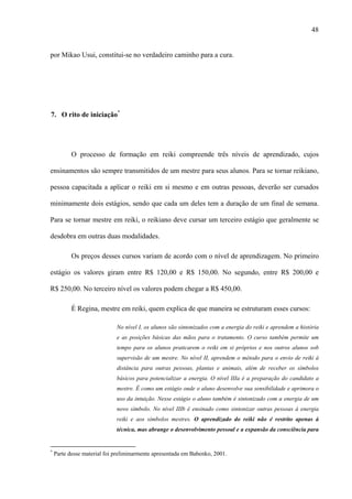 48
por Mikao Usui, constitui-se no verdadeiro caminho para a cura.
7. O rito de iniciação*
O processo de formação em reiki compreende três níveis de aprendizado, cujos
ensinamentos são sempre transmitidos de um mestre para seus alunos. Para se tornar reikiano,
pessoa capacitada a aplicar o reiki em si mesmo e em outras pessoas, deverão ser cursados
minimamente dois estágios, sendo que cada um deles tem a duração de um final de semana.
Para se tornar mestre em reiki, o reikiano deve cursar um terceiro estágio que geralmente se
desdobra em outras duas modalidades.
Os preços desses cursos variam de acordo com o nível de aprendizagem. No primeiro
estágio os valores giram entre R$ 120,00 e R$ 150,00. No segundo, entre R$ 200,00 e
R$ 250,00. No terceiro nível os valores podem chegar a R$ 450,00.
É Regina, mestre em reiki, quem explica de que maneira se estruturam esses cursos:
No nível I, os alunos são sintonizados com a energia do reiki e aprendem a história
e as posições básicas das mãos para o tratamento. O curso também permite um
tempo para os alunos praticarem o reiki em si próprios e nos outros alunos sob
supervisão de um mestre. No nível II, aprendem o método para o envio de reiki à
distância para outras pessoas, plantas e animais, além de receber os símbolos
básicos para potencializar a energia. O nível IIIa é a preparação do candidato a
mestre. É como um estágio onde o aluno desenvolve sua sensibilidade e aprimora o
uso da intuição. Nesse estágio o aluno também é sintonizado com a energia de um
novo símbolo. No nível IIIb é ensinado como sintonizar outras pessoas à energia
reiki e aos símbolos mestres. O aprendizado do reiki não é restrito apenas à
técnica, mas abrange o desenvolvimento pessoal e a expansão da consciência para
*
Parte desse material foi preliminarmente apresentada em Babenko, 2001.
 