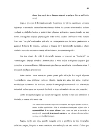 49
chegar à percepção do ser humano integrado ao universo físico e sutil [grifos
meus].
Logo, o processo de formação em reiki é composto por níveis organizados sob uma
lógica que se assemelha à atmosfera maussiana da dádiva. Ao cursar o primeiro nível o aluno
receberá os símbolos básicos e poderá fazer algumas aplicações, supervisionado por um
mestre. No segundo nível de aprendizagem, ao ter acesso a outros símbolos do reiki, o aluno
doará essa “energia” realizando a aplicação em outras pessoas que, inclusive, podem estar a
qualquer distância do reikiano. Cursando o terceiro nível denominado mestrado, o aluno
retribuirá os conhecimentos recebidos iniciando outras pessoas nessa prática.
Um dos rituais do reiki é vivenciado durante o processo de “iniciação” ou
“sintonização à energia universal”. Simbolizando o ponto inicial na trajetória daqueles que
pretendem se tornar reikianos, foi interessante perceber que a realização pontual desse ritual é
antecedida de alguns preparativos.
Nesse sentido, antes mesmo da pessoa passar pela iniciação deve seguir algumas
recomendações que, conforme explicou Cláudio, mestre em reiki, têm como objetivo:
restabelecer a harmonia do indivíduo através de uma purificação mental e da eliminação
natural de toxinas, para que a própria iniciação se desenvolva dentro do seu total potencial.
Dentre as recomendações que devem ser seguidas durante os sete dias anteriores à
iniciação, o mesmo informante cita:
Não comer carne vermelha, se possível evitar fumar, não ingerir bebidas alcoólicas,
manter a mente equilibrada e livre de pensamentos indesejados, refletir sobre a
responsabilidade de se tornar reikiano, estar ciente que após as iniciações a
energia reiki provocará várias transformações na sua vida de ordem energética,
mental e espiritual [grifos meus].
Regina, mestra em reiki, quando indagada sobre a existência de tais prescrições
enfatizou: sempre falo para os meus alunos que para toda ação tem uma reação. É claro que
 