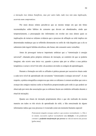 50
a iniciação traz ótimos benefícios, mas por outro lado, tudo isso tem uma implicação,
acarreta num compromisso.
Por meio desses relatos percebe-se que ao mesmo tempo em que são feitas
recomendações sobre hábitos de consumo que devem ser abandonados, ainda que
temporariamente, a preocupação dos informantes em revelar aos seus alunos quais as
implicações de tornar-se reikiano evidencia que o processo de afiliação ao reiki implica em
determinadas mudanças que se refletirão diretamente no estilo de vida daqueles que a ele se
submetem (não ingerir bebidas alcoólicas, não fumar, não consumir carne vermelha).
Antes de prosseguir torna-se importante enfatizar que a “sintonização à energia
universal”, chamada pelos próprios reikianos de iniciação, ao contrário do que se poderia
imaginar, não ocorre uma única vez, quando a pessoa opta por se afiliar a essa prática
terapêutica e cursar o nível I do reiki: ela acontece em todos os estágios de aprendizagem.
Durante a formação em reiki os afiliados à prática passam por sucessivos rituais onde
a cada novo nível de aprendizado são novamente “sintonizados à energia universal”. A esse
respeito, a prática etnográfica comprovou que entre os reikianos é comum acreditar que com o
avançar dos estágios maiores serão os benefícios proporcionados pelo reiki (o que poderá ser
observado por meio das associações que os reikianos fazem aos símbolos utilizados durante o
ritual de iniciação).
Quanto aos rituais de iniciação propriamente ditos e que são realizado da mesma
maneira em todos os três níveis de aprendizado do reiki, a fala emocionada de alguns
informantes indica que esse processo é vivenciado como um momento bastante especial:
Praticamente ninguém consegue explicar o que acontece racionalmente. (...) Não é,
no entanto, necessário explicar racionalmente uma iniciação, é sim gratificante
constatar a profunda transformação que provoca na vida da maioria das pessoas
[grifos meus].
 