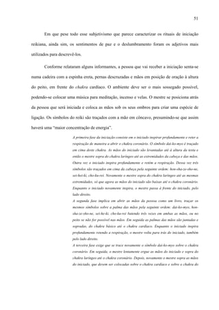51
Em que pese todo esse subjetivismo que parece caracterizar os rituais de iniciação
reikiana, ainda sim, os sentimentos de paz e o deslumbramento foram os adjetivos mais
utilizados para descrevê-los.
Conforme relataram alguns informantes, a pessoa que vai receber a iniciação senta-se
numa cadeira com a espinha ereta, pernas descruzadas e mãos em posição de oração à altura
do peito, em frente do chakra cardíaco. O ambiente deve ser o mais sossegado possível,
podendo-se colocar uma música para meditação, incenso e velas. O mestre se posiciona atrás
da pessoa que será iniciada e coloca as mãos sob os seus ombros para criar uma espécie de
ligação. Os símbolos do reiki são traçados com a mão em côncavo, presumindo-se que assim
haverá uma “maior concentração de energia”.
A primeira fase da iniciação consiste em o iniciado inspirar profundamente e reter a
respiração de maneira a abrir o chakra coronário. O símbolo dai-ko-myo é traçado
em cima deste chakra. As mãos do iniciado são levantadas até à altura da testa e
então o mestre sopra do chakra laríngeo até as extremidades da cabeça e das mãos.
Outra vez o iniciado inspira profundamente e retém a respiração. Dessa vez três
símbolos são traçados em cima da cabeça pela seguinte ordem: hon-sha-ze-sho-ne,
sei-hei-ki, cho-ku-rei. Novamente o mestre sopra do chakra laríngeo até as mesmas
extremidades, só que agora as mãos do iniciado são baixas até o chakra coronário.
Enquanto o iniciado novamente inspira, o mestre passa à frente do iniciado, pelo
lado direito.
A segunda fase implica em abrir as mãos da pessoa como um livro, traçar os
mesmos símbolos sobre a palma das mãos pela seguinte ordem: dai-ko-myo, hon-
sha-ze-sho-ne, sei-he-ki, cho-ku-rei batendo três vezes em ambas as mãos, ou no
peito se não for possível nas mãos. Em seguida as palmas das mãos são juntadas e
sopradas, do chakra básico até o chakra cardíaco. Enquanto o iniciado inspira
profundamente retendo a respiração, o mestre volta para trás do iniciado, também
pelo lado direito.
A terceira fase exige que se trace novamente o símbolo dai-ko-myo sobre o chakra
coronário. Em seguida, o mestre lentamente ergue as mãos do iniciado e sopra do
chakra laríngeo até o chakra coronário. Depois, novamente o mestre sopra as mãos
do iniciado, que devem ser colocadas sobre o chakra cardíaco e sobre o chakra do
 