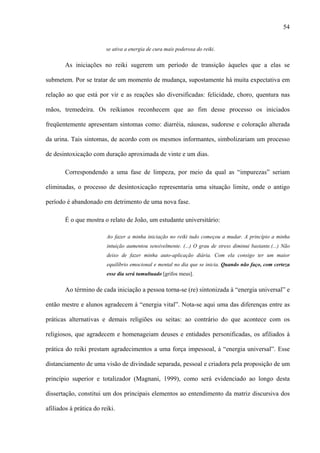 54
se ativa a energia de cura mais poderosa do reiki.
As iniciações no reiki sugerem um período de transição àqueles que a elas se
submetem. Por se tratar de um momento de mudança, supostamente há muita expectativa em
relação ao que está por vir e as reações são diversificadas: felicidade, choro, quentura nas
mãos, tremedeira. Os reikianos reconhecem que ao fim desse processo os iniciados
freqüentemente apresentam sintomas como: diarréia, náuseas, sudorese e coloração alterada
da urina. Tais sintomas, de acordo com os mesmos informantes, simbolizariam um processo
de desintoxicação com duração aproximada de vinte e um dias.
Correspondendo a uma fase de limpeza, por meio da qual as “impurezas” seriam
eliminadas, o processo de desintoxicação representaria uma situação limite, onde o antigo
período é abandonado em detrimento de uma nova fase.
É o que mostra o relato de João, um estudante universitário:
Ao fazer a minha iniciação no reiki tudo começou a mudar. A princípio a minha
intuição aumentou sensivelmente. (...) O grau de stress diminui bastante.(...) Não
deixo de fazer minha auto-aplicação diária. Com ela consigo ter um maior
equilíbrio emocional e mental no dia que se inicia. Quando não faço, com certeza
esse dia será tumultuado [grifos meus].
Ao término de cada iniciação a pessoa torna-se (re) sintonizada à “energia universal” e
então mestre e alunos agradecem à “energia vital”. Nota-se aqui uma das diferenças entre as
práticas alternativas e demais religiões ou seitas: ao contrário do que acontece com os
religiosos, que agradecem e homenageiam deuses e entidades personificadas, os afiliados à
prática do reiki prestam agradecimentos a uma força impessoal, à “energia universal”. Esse
distanciamento de uma visão de divindade separada, pessoal e criadora pela proposição de um
princípio superior e totalizador (Magnani, 1999), como será evidenciado ao longo desta
dissertação, constitui um dos principais elementos ao entendimento da matriz discursiva dos
afiliados à prática do reiki.
 