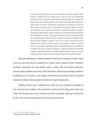58
A sessão começa por trás da pessoa, para as posições na cabeça e garganta. Nesta
posição o terapeuta deve ter cuidado, pois se trata de uma zona extremamente
sensível e, por vezes, as pessoas sentem medo quando há pressão nessa região. Nas
posições do tronco o reikiano pode se mover para uma posição lateral de forma a
aplicar todas as posições comodamente, não havendo necessidade de se mover de
um lado para o outro do corpo, mas sim estender um dos braços. Desloca-se depois
para o lado dos pés do receptor para aplicar as posições dos joelhos e tornozelos.
Na posição da planta dos pés, onde a sessão deve ser terminada, pode ficar de frente
ou de costas para o receptor. Caso pretenda continuar a sessão na zona das costas,
que é opcional, poderá optar por deixar a posição dos pés para o final da sessão.
Outra forma de completar a sessão é varrer com as mãos a energia. Para isso o
reikiano deverá colocar as mãos cerca de vinte centímetros acima do corpo da
pessoa, com as palmas voltadas para baixo e delicadamente fazer o movimento de
varredura várias vezes no sentido “cabeça-pés”. A pessoa deve mover-se lentamente
e beber um copo de água mineral. É também importante explicar ao paciente, antes
ou depois da sessão, que ele pode ficar sujeito a um processo de desintoxicação52
.
Buscando fundamentar o método terapêutico oferecido, os terapeutas em reiki relatam
curas nos casos mais diversos: problemas de coração, cancro, doenças de pele, ferimentos
profundos, regeneração de ossos partidos, gripes, cansaço, falta de memória, depressões,
dores de cabeça, problemas de coluna, cólicas menstruais, efeitos de quimioterapia, problemas
psicológicos etc. Os clientes, a esse respeito, afirmaram em sua maioria nunca ter recorrido
unicamente à terapia reikiana quando acometidos por alguma doença grave.
Reikianos inferem que a freqüência das sessões de cura é baseada na gravidade do
caso. Para casos mais simples, como uma dor de ouvido ou dor de cabeça, talvez baste uma
sessão. Para doenças mais sérias a sessão de cura deve ser repetida, ainda que em intervalos
de dias. Essas sessões raramente duram menos que noventa minutos.
52
Depoimento prestado em Babenko, 2001.
 