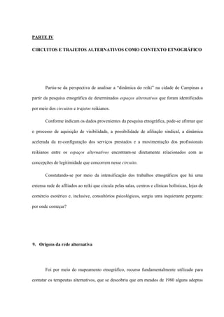PARTE IV
CIRCUITOS E TRAJETOS ALTERNATIVOS COMO CONTEXTO ETNOGRÁFICO
Partiu-se da perspectiva de analisar a “dinâmica do reiki” na cidade de Campinas a
partir da pesquisa etnográfica de determinados espaços alternativos que foram identificados
por meio dos circuitos e trajetos reikianos.
Conforme indicam os dados provenientes da pesquisa etnográfica, pode-se afirmar que
o processo de aquisição de visibilidade, a possibilidade de afiliação sindical, a dinâmica
acelerada da re-configuração dos serviços prestados e a movimentação dos profissionais
reikianos entre os espaços alternativos encontram-se diretamente relacionados com as
concepções de legitimidade que concorrem nesse circuito.
Constatando-se por meio da intensificação dos trabalhos etnográficos que há uma
extensa rede de afiliados ao reiki que circula pelas salas, centros e clínicas holísticas, lojas de
comércio esotérico e, inclusive, consultórios psicológicos, surgiu uma inquietante pergunta:
por onde começar?
9. Origens da rede alternativa
Foi por meio do mapeamento etnográfico, recurso fundamentalmente utilizado para
contatar os terapeutas alternativos, que se descobriu que em meados de 1980 alguns adeptos
 