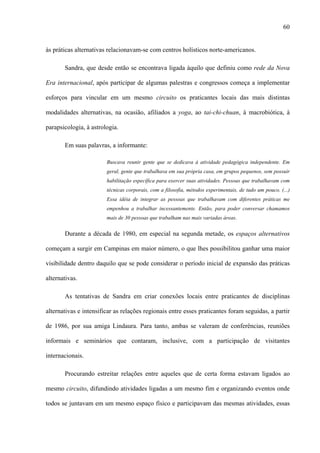 60
às práticas alternativas relacionavam-se com centros holísticos norte-americanos.
Sandra, que desde então se encontrava ligada àquilo que definiu como rede da Nova
Era internacional, após participar de algumas palestras e congressos começa a implementar
esforços para vincular em um mesmo circuito os praticantes locais das mais distintas
modalidades alternativas, na ocasião, afiliados a yoga, ao tai-chi-chuan, à macrobiótica, à
parapsicologia, à astrologia.
Em suas palavras, a informante:
Buscava reunir gente que se dedicava à atividade pedagógica independente. Em
geral, gente que trabalhava em sua própria casa, em grupos pequenos, sem possuir
habilitação específica para exercer suas atividades. Pessoas que trabalhavam com
técnicas corporais, com a filosofia, métodos experimentais, de tudo um pouco. (...)
Essa idéia de integrar as pessoas que trabalhavam com diferentes práticas me
empenhou a trabalhar incessantemente. Então, para poder conversar chamamos
mais de 30 pessoas que trabalham nas mais variadas áreas.
Durante a década de 1980, em especial na segunda metade, os espaços alternativos
começam a surgir em Campinas em maior número, o que lhes possibilitou ganhar uma maior
visibilidade dentro daquilo que se pode considerar o período inicial de expansão das práticas
alternativas.
As tentativas de Sandra em criar conexões locais entre praticantes de disciplinas
alternativas e intensificar as relações regionais entre esses praticantes foram seguidas, a partir
de 1986, por sua amiga Lindaura. Para tanto, ambas se valeram de conferências, reuniões
informais e seminários que contaram, inclusive, com a participação de visitantes
internacionais.
Procurando estreitar relações entre aqueles que de certa forma estavam ligados ao
mesmo circuito, difundindo atividades ligadas a um mesmo fim e organizando eventos onde
todos se juntavam em um mesmo espaço físico e participavam das mesmas atividades, essas
 