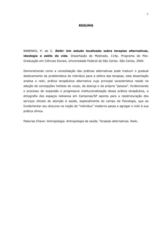 v
RESUMO
BABENKO, P. de C. Reiki: Um estudo localizado sobre terapias alternativas,
ideologia e estilo de vida. Dissertação de Mestrado, 114p. Programa de Pós-
Graduação em Ciências Sociais, Universidade Federal de São Carlos. São Carlos, 2004.
Demonstrando como a consolidação das práticas alternativas pode traduzir o gradual
deslocamento da problemática do indivíduo para a esfera das terapias, esta dissertação
analisa o reiki, prática terapêutica alternativa cuja principal característica reside na
adoção de concepções holistas do corpo, da doença e da própria “pessoa”. Evidenciando
o processo de expansão e progressiva institucionalização dessa prática terapêutica, a
etnografia dos espaços reikianos em Campinas/SP aponta para a reestruturação dos
serviços oficiais de atenção à saúde, especialmente do campo da Psicologia, que ao
fundamentar seu discurso na noção de “indivíduo” moderno passa a agregar o reiki à sua
prática clínica.
Palavras Chave: Antropologia. Antropologia da saúde. Terapias alternativas. Reiki.
 