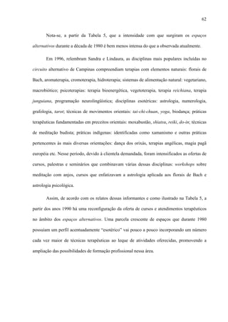 62
Nota-se, a partir da Tabela 5, que a intensidade com que surgiram os espaços
alternativos durante a década de 1980 é bem menos intensa do que a observada atualmente.
Em 1996, relembram Sandra e Lindaura, as disciplinas mais populares incluídas no
circuito alternativo de Campinas compreendiam terapias com elementos naturais: florais de
Bach, aromaterapia, cromoterapia, hidroterapia; sistemas de alimentação natural: vegetariano,
macrobiótico; psicoterapias: terapia bioenergética, vegetoterapia, terapia reichiana, terapia
junguiana, programação neurolingüística; disciplinas esotéricas: astrologia, numerologia,
grafologia, tarot; técnicas de movimentos orientais: tai-chi-chuan, yoga, biodança; práticas
terapêuticas fundamentadas em preceitos orientais: moxabustão, shiatsu, reiki, do-in; técnicas
de meditação budista; práticas indígenas: identificadas como xamanismo e outras práticas
pertencentes às mais diversas orientações: dança dos orixás, terapias angélicas, magia pagã
européia etc. Nesse período, devido à clientela demandada, foram intensificados as ofertas de
cursos, palestras e seminários que combinavam várias dessas disciplinas: workshops sobre
meditação com anjos, cursos que enfatizavam a astrologia aplicada aos florais de Bach e
astrologia psicológica.
Assim, de acordo com os relatos dessas informantes e como ilustrado na Tabela 5, a
partir dos anos 1990 há uma reconfiguração da oferta de cursos e atendimentos terapêuticos
no âmbito dos espaços alternativos. Uma parcela crescente de espaços que durante 1980
possuíam um perfil acentuadamente “esotérico” vai pouco a pouco incorporando um número
cada vez maior de técnicas terapêuticas ao leque de atividades oferecidas, promovendo a
ampliação das possibilidades de formação profissional nessa área.
 