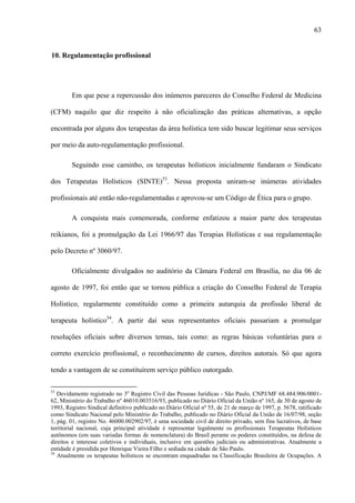 63
10. Regulamentação profissional
Em que pese a repercussão dos inúmeros pareceres do Conselho Federal de Medicina
(CFM) naquilo que diz respeito à não oficialização das práticas alternativas, a opção
encontrada por alguns dos terapeutas da área holística tem sido buscar legitimar seus serviços
por meio da auto-regulamentação profissional.
Seguindo esse caminho, os terapeutas holísticos inicialmente fundaram o Sindicato
dos Terapeutas Holísticos (SINTE)53
. Nessa proposta uniram-se inúmeras atividades
profissionais até então não-regulamentadas e aprovou-se um Código de Ética para o grupo.
A conquista mais comemorada, conforme enfatizou a maior parte dos terapeutas
reikianos, foi a promulgação da Lei 1966/97 das Terapias Holísticas e sua regulamentação
pelo Decreto nº 3060/97.
Oficialmente divulgados no auditório da Câmara Federal em Brasília, no dia 06 de
agosto de 1997, foi então que se tornou pública a criação do Conselho Federal de Terapia
Holístico, regularmente constituído como a primeira autarquia da profissão liberal de
terapeuta holístico54
. A partir daí seus representantes oficiais passariam a promulgar
resoluções oficiais sobre diversos temas, tais como: as regras básicas voluntárias para o
correto exercício profissional, o reconhecimento de cursos, direitos autorais. Só que agora
tendo a vantagem de se constituírem serviço público outorgado.
53
Devidamente registrado no 3o
Registro Civil das Pessoas Jurídicas - São Paulo, CNPJ/MF 68.484.906/0001-
62, Ministério do Trabalho nº 46010.003516/93, publicado no Diário Oficial da União nº 165, de 30 de agosto de
1993, Registro Sindical definitivo publicado no Diário Oficial nº 55, de 21 de março de 1997, p. 5678, ratificado
como Sindicato Nacional pelo Ministério do Trabalho, publicado no Diário Oficial da União de 16/07/98, seção
1, pág. 01, registro No. 46000.002902/97, é uma sociedade civil de direito privado, sem fins lucrativos, de base
territorial nacional, cuja principal atividade é representar legalmente os profissionais Terapeutas Holísticos
autônomos (em suas variadas formas de nomenclatura) do Brasil perante os poderes constituídos, na defesa de
direitos e interesse coletivos e individuais, inclusive em questões judiciais ou administrativas. Atualmente a
entidade é presidida por Henrique Vieira Filho e sediada na cidade de São Paulo.
54
Atualmente os terapeutas holísticos se encontram enquadradas na Classificação Brasileira de Ocupações. A
 