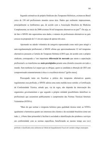 64
Segundo estimativas do próprio Sindicato dos Terapeutas Holísticos, existem no Brasil
cerca de 150 mil profissionais atuantes nessa área. Dados que realmente impressionam,
principalmente se lembrarmos que, de acordo com a Associação Brasileira de Medicina
Complementar, no início de 2000 existiam 50 mil terapeutas alternativos no país55
. Ou seja, se
de fato o SINTE não superestima seus dados, o número de profissionais alternativos no país
cresceu na proporção de 3:1 em um espaço de apenas três anos.
Apostando na adesão voluntária da categoria representada como meio para atingir a
auto-regulamentação profissional, o SINTE afirma que aproximadamente 12 mil terapeutas
alternativos possuem a Carteira de Terapeuta Holístico (CRT) que, de acordo com o próprio
sindicato, corresponde a “um importante diferencial de mercado que atesta a capacitação
profissional e os transforma nos mais prestigiados perante uma clientela crescente em todo o
mundo. Sem nenhuma Lei sequer que os obrigue, quem se candidata à obtenção de CRT está
compromissado estatutariamente à ética e a excelência técnica” [grifos meus].
Preocupado tanto em fiscalizar a prática dos terapeutas alternativos quanto
regulamentar essa profissão, o SINTE adotou uma outra medida nesse sentido: a Certificação
de Conformidade Técnica, atitude que, via de regra, não depende da intervenção dos
organismos governamentais e que segundo a própria entidade possibilitaria identificar os
profissionais que assumirem publicamente o cumprimento das Normas Técnicas Setoriais
Voluntárias (NTSVs).
“Mais do que nortear o terapeuta holístico para qualidade técnica total, as NTSVs
igualmente o harmoniza quanto aos interesses dos clientes e da sociedade brasileira como um
todo. (...) Outro fator primordial é facilitar à sociedade a identificação dos produtos e serviços
em conformidade com as normas específicas, beneficiando ao mesmo tempo aos (sic)
profissão é classificada como autônoma na Tabela de Enquadramento Fiscal sob variados códigos municipais.
 