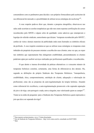 65
consumidores com os parâmetros para decisão e aos próprios fornecedores pelo acréscimo de
seu diferencial de mercado e a possibilidade de utilizar novas estratégias de marketing”56
.
A esse respeito pode-se dizer que, durante a pesquisa etnográfica, observou-se nas
salas onde ocorriam as sessões terapêuticas que não raro eram expostas certificações de cursos
reconhecidos pelo SINTE e alguns selos de qualidade: como adesivos que estampavam o
logotipo do referido sindicato, autocolantes que diziam: “terapeuta reconhecido pelo SINTE”,
cartões de visita e demais materiais de publicidade onde eram ilustrados os símbolos oficiais
da profissão. A esse respeito constatou-se que ao utilizar essas estratégias os terapeutas eram
imbuídos do propósito de procurar orientar a escolha dos seus clientes, uma vez que, ao expor
tais símbolos que supostamente lhes delegariam credibilidade, presumidamente os clientes
poderiam optar por usufruir serviços realizados por profissionais qualificados e reconhecidos.
O que dentre a imensa diversidade de práticas alternativas e o crescente número de
terapeutas holísticos constitui, certamente, uma forma de diferenciar-se dos demais. Ou,
segundo as definições do próprio Sindicato dos Terapeutas Holísticos: “transparência,
credibilidade, ética, comprometimento, satisfação do cliente, adequação e valorização do
profissional, estas são as propostas da auto-regulamentação da terapia holística. Atuando
como referencial de excelência, a auto-regulamentação promoverá a tão esperada separação
do joio e do trigo, sem perseguir a nada, nem a ninguém, mas valorizando quem as cumpre”57
.
Tratar-se-ia então de perguntar: para o Sindicato dos Terapeutas Holísticos quem representa o
joio que deve ser separado do trigo?
55
Para maiores esclarecimentos, ver p. 17 desta dissertação.
56
Site do Sindicato do Terapeutas Holísticos – http://www.sinte.com.br, consultado em 06/07/2003.
57
Ibid.
 
