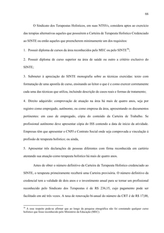 66
O Sindicato dos Terapeutas Holísticos, em suas NTSVs, considera aptos ao exercício
das terapias alternativas aqueles que possuírem a Carteira de Terapeuta Holístico Credenciado
ao SINTE ou então aqueles que preencherem minimamente um dos requisitos:
1. Possuir diploma de cursos da área reconhecidos pelo MEC ou pelo SINTE58
;
2. Possuir diploma de curso superior na área de saúde ou outro a critério exclusivo do
SINTE;
3. Submeter à apreciação do SINTE monografia sobre as técnicas exercidas: texto com
formatação de uma apostila de curso, ensinando ao leitor o que é e como exercer corretamente
cada uma das técnicas que utiliza, incluindo descrição de casos reais e formas de tratamento;
4. Direito adquirido: comprovação de atuação na área há mais de quatro anos, seja por
registro como empregado, autônomo, ou como empresa da área, apresentando os documentos
pertinentes: em caso de empregado, cópia do conteúdo da Carteira de Trabalho. Se
profissional autônomo deve apresentar cópia do ISS contendo a data de início da atividade.
Empresas têm que apresentar o CNPJ e Contrato Social onde seja comprovada a vinculação à
profissão de terapeuta holístico; ou ainda,
5. Apresentar três declarações de pessoas diferentes com firma reconhecida em cartório
atestando sua atuação como terapeuta holístico há mais de quatro anos.
Antes de obter o número definitivo da Carteira de Terapeuta Holístico credenciado ao
SINTE, o terapeuta primeiramente receberá uma Carteira provisória. O número definitivo da
credencial tem a validade de dois anos e o investimento anual para se tornar um profissional
reconhecido pelo Sindicato dos Terapeutas é de R$ 236,15, cujo pagamento pode ser
facilitado em até três vezes. A taxa de renovação bi-anual do número da CRT é de R$ 17,00,
58
A esse respeito pode-se afirmar que ao longo da pesquisa etnográfica não foi constatado qualquer curso
holístico que fosse reconhecido pelo Ministério da Educação (MEC).
 