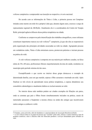 69
reikiana campineira e compreender sua inserção no respectivo circuito nacional.
De acordo com as informações de Tânia e Lídia, a primeira pessoa em Campinas
titulada como mestre em reiki foi a própria Lídia que, durante alguns anos, exerceu o cargo de
representante regional da AB-Reiki. Atualmente ela é a coordenadora do Centro de Terapia
Reiki, principal agência difusora dessa prática terapêutica na cidade.
Conforme se comprovou pela intensificação dos trabalhos etnográficos, essas reikianas
constituem importantes marcos na rede reikiana61
campineira, já que são elas as responsáveis
pela organização das principais atividades associadas ao reiki na cidade. Agrupando pessoas
em verdadeiras redes, Tânia e Lídia ministram cursos, promovem palestras e iniciam pessoas
na prática do reiki.
A rede reikiana campineira é composta em sua maioria por mulheres casadas, na faixa
etária de 30 a 40 anos, profissionais liberais majoritariamente da área de saúde, residentes no
município pelo período mínimo de dez anos.
Exemplificando o que ocorre no interior desse grupo destaca-se o exemplo de
determinada família, caso em que marido, esposa e filho cursaram o mestrado em reiki. Após
finalizar os três níveis de aprendizado nessa prática terapêutica, a esposa abandonou seu
consultório odontológico e atualmente dedica-se exclusivamente ao reiki.
No interior dessa rede também podem ser citados exemplos de filiações em pares,
onde se constata que pais e filhos foram simultaneamente iniciados na prática, casais de
namorados passaram a freqüentar a mesma clínica ou ainda dos amigos que incentivaram
outros amigos a conhecer o reiki.
60
Claudete, como já foi dito, além de fundadora é a atual presidente da Associação Brasileira de Reiki.
61
A rede reikiana refere-se ao grupo de pessoas que “circulam” pelas salas, clínicas e centros holísticos, lojas de
produtos esotéricos, sítios e chácaras onde são oferecidos produtos e serviços demandados pelos afiliados ao
reiki.
 