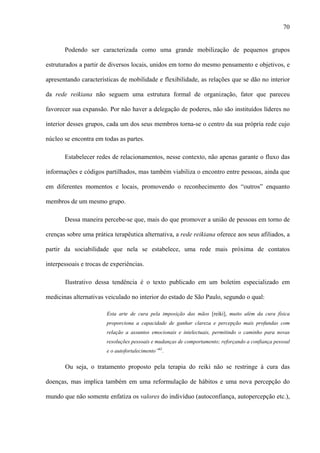 70
Podendo ser caracterizada como uma grande mobilização de pequenos grupos
estruturados a partir de diversos locais, unidos em torno do mesmo pensamento e objetivos, e
apresentando características de mobilidade e flexibilidade, as relações que se dão no interior
da rede reikiana não seguem uma estrutura formal de organização, fator que pareceu
favorecer sua expansão. Por não haver a delegação de poderes, não são instituídos líderes no
interior desses grupos, cada um dos seus membros torna-se o centro da sua própria rede cujo
núcleo se encontra em todas as partes.
Estabelecer redes de relacionamentos, nesse contexto, não apenas garante o fluxo das
informações e códigos partilhados, mas também viabiliza o encontro entre pessoas, ainda que
em diferentes momentos e locais, promovendo o reconhecimento dos “outros” enquanto
membros de um mesmo grupo.
Dessa maneira percebe-se que, mais do que promover a união de pessoas em torno de
crenças sobre uma prática terapêutica alternativa, a rede reikiana oferece aos seus afiliados, a
partir da sociabilidade que nela se estabelece, uma rede mais próxima de contatos
interpessoais e trocas de experiências.
Ilustrativo dessa tendência é o texto publicado em um boletim especializado em
medicinas alternativas veiculado no interior do estado de São Paulo, segundo o qual:
Esta arte de cura pela imposição das mãos [reiki], muito além da cura física
proporciona a capacidade de ganhar clareza e percepção mais profundas com
relação a assuntos emocionais e intelectuais, permitindo o caminho para novas
resoluções pessoais e mudanças de comportamento; reforçando a confiança pessoal
e o autofortalecimento”62
.
Ou seja, o tratamento proposto pela terapia do reiki não se restringe à cura das
doenças, mas implica também em uma reformulação de hábitos e uma nova percepção do
mundo que não somente enfatiza os valores do indivíduo (autoconfiança, autopercepção etc.),
 