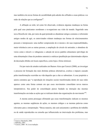 71
mas também cria novas formas de sociabilidade pela adesão dos afiliados a essas práticas e as
redes de relações que as configuram63
.
A afiliação ao reiki, tal como foi observado, evidencia algumas mudanças na forma
pela qual seus praticantes reordenam e re-organizam sua visão de mundo. Sugerindo uma
nova filosofia de vida, por meio da qual pretende-se abandonar antigos costumes e reformular
antigos modos de agir, os entrevistados relatam mudanças nas formas de relacionamentos
pessoais e interpessoais: uma melhor compreensão de si mesmo e de suas responsabilidades,
maior tolerância com as outras pessoas, a ampliação do círculo de amizades; o abandono de
vícios como o álcool e o tabagismo; a adoção de novos padrões alimentares (privilégio de
uma alimentação à base de produtos naturais) e estéticos (predileção por determinados objetos
de decoração obtidos em locais específicos, como lojas e feiras místicas).
Foi por meio de estudos realizados em Buenos Aires que Carozzi (2000), ao investigar
o processo de formação das mais distintas práticas alternativas, avaliou o impacto causado
pelas transformações ocorridas na vida daqueles que a elas se submetiam. A esse propósito a
autora constatou que “a reprodução de situações sociais transformadas dentro de suas redes
aparece como uma forma comum em que esses movimentos consolidam novos marcos
interpretativos. Seu poder de consolidação parece fundado na interação das mesmas
transformações em todas as ações que se realizam dentro das organizações do movimento”64
.
A mesma autora prossegue afirmando que essas transformações indicam os mesmos
agentes, as mesmas seqüências de ações, os mesmos códigos e as mesmas palavras como
relevantes para a interpretação. “Dessa maneira, não será unicamente o problema de trabalho
ou de saúde reproduzidos na consulta que influenciarão na intervenção dos problemas, mas
62
Garcia e Berchielli, 2000.
63
Babenko, 2001.
64
Carozzi, 2000 : 45. Livre tradução.
 
