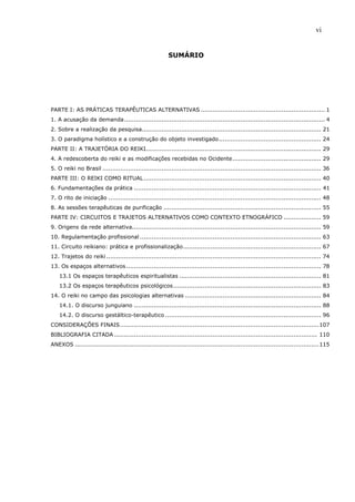 vi
SUMÁRIO
PARTE I: AS PRÁTICAS TERAPÊUTICAS ALTERNATIVAS ............................................................... 1
1. A acusação da demanda...................................................................................................... 4
2. Sobre a realização da pesquisa........................................................................................... 21
3. O paradigma holístico e a construção do objeto investigado.................................................... 24
PARTE II: A TRAJETÓRIA DO REIKI......................................................................................... 29
4. A redescoberta do reiki e as modificações recebidas no Ocidente............................................. 29
5. O reiki no Brasil ............................................................................................................... 36
PARTE III: O REIKI COMO RITUAL.......................................................................................... 40
6. Fundamentações da prática ............................................................................................... 41
7. O rito de iniciação ............................................................................................................ 48
8. As sessões terapêuticas de purificação ................................................................................ 55
PARTE IV: CIRCUITOS E TRAJETOS ALTERNATIVOS COMO CONTEXTO ETNOGRÁFICO ................... 59
9. Origens da rede alternativa................................................................................................ 59
10. Regulamentação profissional ............................................................................................ 63
11. Circuito reikiano: prática e profissionalização...................................................................... 67
12. Trajetos do reiki ............................................................................................................. 74
13. Os espaços alternativos................................................................................................... 78
13.1 Os espaços terapêuticos espiritualistas ........................................................................ 81
13.2 Os espaços terapêuticos psicológicos........................................................................... 83
14. O reiki no campo das psicologias alternativas ..................................................................... 84
14.1. O discurso junguiano ............................................................................................... 88
14.2. O discurso gestáltico-terapêutico ............................................................................... 96
CONSIDERAÇÕES FINAIS.....................................................................................................107
BIBLIOGRAFIA CITADA ....................................................................................................... 110
ANEXOS ............................................................................................................................115
 