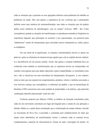 72
todas as situações que o paciente ou seus agregados definam como problemas de trabalho ou
problemas de saúde. Não será apenas a experiência de um workshop que o participante
definirá como uma instância de autotransformação, mas todas as situações que ele próprio
defina como instâncias de aprendizagem, cura ou sanção” (Carozzi, 2000 : 46). Como
conseqüência, quando as situações de transformação se reproduzem tornando-se freqüentes na
experiência daqueles que participam ou assistem à sua representação, seu potencial para
“habitualizar” modos de interpretação, para consolidar marcos interpretativos, enfim, parece
se multiplicar.
Em sua tarefa de re-significação, as situações transformadoras devem se apoiar em
palavras, ações ou elementos de maneira tal que aqueles que a ela se expõem devem conhecê-
la e decodificá-la em um mesmo sentido. Assim, não apenas a situação redefinida deve ser
conhecida como também as transformações que se imprimem devem ser interpretadas em
sentidos convergentes para que dadas impressões sejam compartilhadas, se consolidem como
tais e não se dissolvam em uma miscelânea de interpretações divergentes. A este respeito,
torna-se claro que um conjunto de comportamentos, produtos, valores e símbolos associados a
esse universo começa, por conseqüência, a conformar um padrão, o que na terminologia de
Bourdieu (1983) caracteriza uma certa unidade de propriedades e de práticas, cuja particular
combinação identifica determinado “estilo de vida”.
Conforme proposto por Melucci (1989), os âmbitos de interação constituídos pelas
redes de um movimento constituem um lugar privilegiado para o estudo de sua aplicação e
difusão. Deduz-se, a partir dessa constatação, que a conformação do campo reikiano, inserido
no movimento da Nova Era, é precedido e sustentado pelo estabelecimento de redes que
atuam como laboratórios de transformações sociais e culturais onde se ensaiam novos
comportamentos, maneiras de relacionarem-se, formas de ação e percepção do mundo. As
 
