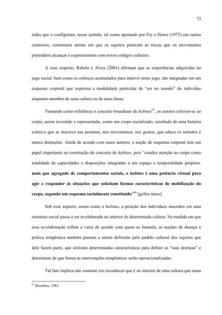 73
redes que o configuram, nesse sentido, tal como apontado por Fry e Howe (1975) em outros
contextos, constituem arenas em que os sujeitos praticam as trocas que os movimentos
pretendem alcançar e experimentam com novos códigos culturais.
A esse respeito, Rabelo e Alves (2001) afirmam que as experiências adquiridas no
jogo social, bem como os esforços acumulados para intervir neste jogo, são integradas em um
esquema corporal que expressa a modalidade particular de “ser no mundo” do indivíduo
enquanto membro de uma cultura ou de uma classe.
Tomando como referência o conceito bourdiano de habitus65
, os autores referem-se ao
corpo, assim investido e representado, como um corpo socializado, resultado de uma história
coletiva que se inscreve nas posturas, nos movimentos, nos gostos, que educa os sentidos e
marca distinções. Ainda de acordo com esses autores, a noção de esquema corporal tem um
papel importante na construção do conceito de habitus, pois “conduz atenção ao corpo como
totalidade de capacidades e disposições integradas a um espaço e temporalidade próprios:
mais que agregado de comportamentos sociais, o habitus é uma potência virtual para
agir e responder às situações que solicitam formas características de mobilização do
corpo, segundo um esquema socialmente constituído”66
[grifos meus].
Sob esse aspecto, assim como o habitus, a posição dos indivíduos inseridos em uma
estrutura social passa a ser re-elaborada no interior de determinada cultura. Na medida em que
essa re-elaboração reflete e varia de acordo com quem as formula, as noções de doença e
prática terapêutica também passam a serem definidas pelo padrão cultural dos sujeitos que
dele fazem parte, que utilizam determinadas características para definir as “suas doenças” e
determinar de que forma as intervenções terapêuticas serão operacionalizadas.
Tal fato implica não somente em reconhecer que é no interior de uma cultura que essas
65
Bourdieu, 1983.
 