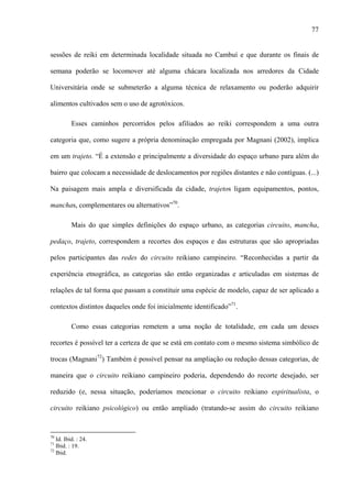 77
sessões de reiki em determinada localidade situada no Cambuí e que durante os finais de
semana poderão se locomover até alguma chácara localizada nos arredores da Cidade
Universitária onde se submeterão a alguma técnica de relaxamento ou poderão adquirir
alimentos cultivados sem o uso de agrotóxicos.
Esses caminhos percorridos pelos afiliados ao reiki correspondem a uma outra
categoria que, como sugere a própria denominação empregada por Magnani (2002), implica
em um trajeto. “É a extensão e principalmente a diversidade do espaço urbano para além do
bairro que colocam a necessidade de deslocamentos por regiões distantes e não contíguas. (...)
Na paisagem mais ampla e diversificada da cidade, trajetos ligam equipamentos, pontos,
manchas, complementares ou alternativos”70
.
Mais do que simples definições do espaço urbano, as categorias circuito, mancha,
pedaço, trajeto, correspondem a recortes dos espaços e das estruturas que são apropriadas
pelos participantes das redes do circuito reikiano campineiro. “Reconhecidas a partir da
experiência etnográfica, as categorias são então organizadas e articuladas em sistemas de
relações de tal forma que passam a constituir uma espécie de modelo, capaz de ser aplicado a
contextos distintos daqueles onde foi inicialmente identificado”71
.
Como essas categorias remetem a uma noção de totalidade, em cada um desses
recortes é possível ter a certeza de que se está em contato com o mesmo sistema simbólico de
trocas (Magnani72
) Também é possível pensar na ampliação ou redução dessas categorias, de
maneira que o circuito reikiano campineiro poderia, dependendo do recorte desejado, ser
reduzido (e, nessa situação, poderíamos mencionar o circuito reikiano espiritualista, o
circuito reikiano psicológico) ou então ampliado (tratando-se assim do circuito reikiano
70
Id. Ibid. : 24.
71
Ibid. : 19.
72
Ibid.
 