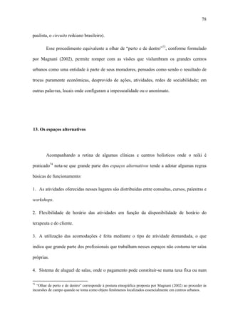 78
paulista, o circuito reikiano brasileiro).
Esse procedimento equivalente a olhar de “perto e de dentro”73
, conforme formulado
por Magnani (2002), permite romper com as visões que vislumbram os grandes centros
urbanos como uma entidade à parte de seus moradores, pensados como sendo o resultado de
trocas puramente econômicas, desprovido de ações, atividades, redes de sociabilidade; em
outras palavras, locais onde configuram a impessoalidade ou o anonimato.
13. Os espaços alternativos
Acompanhando a rotina de algumas clínicas e centros holísticos onde o reiki é
praticado74
nota-se que grande parte dos espaços alternativos tende a adotar algumas regras
básicas de funcionamento:
1. As atividades oferecidas nesses lugares são distribuídas entre consultas, cursos, palestras e
workshops.
2. Flexibilidade de horário das atividades em função da disponibilidade de horário do
terapeuta e do cliente.
3. A utilização das acomodações é feita mediante o tipo de atividade demandada, o que
indica que grande parte dos profissionais que trabalham nesses espaços não costuma ter salas
próprias.
4. Sistema de aluguel de salas, onde o pagamento pode constituir-se numa taxa fixa ou num
73
“Olhar de perto e de dentro” corresponde à postura etnográfica proposta por Magnani (2002) ao proceder às
incursões de campo quando se toma como objeto fenômenos localizados essencialmente em centros urbanos.
 