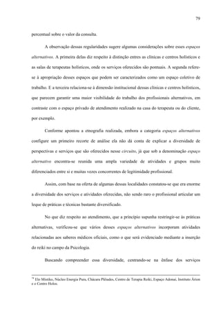 79
percentual sobre o valor da consulta.
A observação dessas regularidades sugere algumas considerações sobre esses espaços
alternativos. A primeira delas diz respeito à distinção entres as clínicas e centros holísticos e
as salas de terapeutas holísticos, onde os serviços oferecidos são pontuais. A segunda refere-
se à apropriação desses espaços que podem ser caracterizados como um espaço coletivo de
trabalho. E a terceira relaciona-se à dimensão institucional dessas clínicas e centros holísticos,
que parecem garantir uma maior visibilidade do trabalho dos profissionais alternativos, em
contraste com o espaço privado de atendimento realizado na casa do terapeuta ou do cliente,
por exemplo.
Conforme apontou a etnografia realizada, embora a categoria espaços alternativos
configure um primeiro recorte de análise ela não dá conta de explicar a diversidade de
perspectivas e serviços que são oferecidos nesse circuito, já que sob a denominação espaço
alternativo encontra-se reunida uma ampla variedade de atividades e grupos muito
diferenciados entre si e muitas vezes concorrentes de legitimidade profissional.
Assim, com base na oferta de algumas dessas localidades constatou-se que era enorme
a diversidade dos serviços e atividades oferecidas, não sendo raro o profissional articular um
leque de práticas e técnicas bastante diversificado.
No que diz respeito ao atendimento, que a princípio supunha restringir-se às práticas
alternativas, verificou-se que vários desses espaços alternativos incorporam atividades
relacionadas aos saberes médicos oficiais, como o que será evidenciado mediante a inserção
do reiki no campo da Psicologia.
Buscando compreender essa diversidade, centrando-se na ênfase dos serviços
74
Elo Místiko, Núcleo Energia Pura, Chácara Plêiades, Centro de Terapia Reiki, Espaço Adonai, Instituto Árion
e o Centro Holos.
 