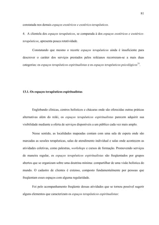 81
constatada nos demais espaços esotéricos e esotérico-terapêuticos.
4. A clientela dos espaços terapêuticos, se comparada à dos espaços esotéricos e esotérico-
terapêuticos, apresenta pouca rotatividade.
Constatando que mesmo o recorte espaços terapêuticos ainda é insuficiente para
descrever o caráter dos serviços prestados pelos reikianos recorreram-se a mais duas
categorias: os espaços terapêuticos espiritualistas e os espaços terapêuticos psicológicos75
.
13.1. Os espaços terapêuticos espiritualistas
Englobando clínicas, centros holísticos e chácaras onde são oferecidas outras práticas
alternativas além do reiki, os espaços terapêuticos espiritualistas parecem adquirir sua
visibilidade mediante a oferta de serviços disponíveis a um público cada vez mais amplo.
Nesse sentido, as localidades mapeadas contam com uma sala de espera onde são
marcadas as sessões terapêuticas, salas de atendimento individual e salas onde acontecem as
atividades coletivas, como palestras, workshops e cursos de formação. Promovendo serviços
de maneira regular, os espaços terapêuticos espiritualistas são freqüentados por grupos
abertos que se organizam sobre uma doutrina mínima: compartilhar de uma visão holística do
mundo. O cadastro de clientes é extenso, composto fundamentalmente por pessoas que
freqüentam esses espaços com alguma regularidade.
Foi pelo acompanhamento freqüente dessas atividades que se tornou possível sugerir
alguns elementos que caracterizam os espaços terapêuticos espiritualistas:
 