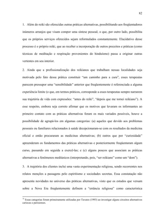 82
1. Além do reiki são oferecidas outras práticas alternativas, possibilitando aos freqüentadores
inúmeros arranjos que visam compor uma síntese pessoal, o que, por outro lado, possibilita
que os próprios serviços oferecidos sejam reformulados constantemente. Elucidativo desse
processo é o próprio reiki, que ao receber a incorporação de outros preceitos e práticas (como
técnicas de meditação e respiração provenientes do hinduísmo) passa a originar outras
vertentes em seu interior.
2. Ainda que a profissionalização dos reikianos que trabalham nessas localidades seja
motivada pelo fato dessa prática constituir “um caminho para a cura”, esses terapeutas
parecem pressupor uma “sensibilidade” anterior que freqüentemente é referenciada a alguma
experiência limite (o que, em termos práticos, corresponde a esses terapeutas sempre narrarem
sua trajetória de vida com expressões: “antes do reiki”, “depois que me tornei reikiano”). A
esse respeito, embora seja correto afirmar que os motivos que levaram os informantes ao
primeiro contato com as práticas alternativas foram os mais variados possíveis, houve a
possibilidade de agrupá-los em algumas categorias: (a) aqueles que devido aos problemas
pessoais ou familiares relacionados à saúde decepcionaram-se com os resultados da medicina
oficial e então procuraram as medicinas alternativas; (b) outros que por “curiosidade”
apreenderam os fundamentos das práticas alternativas e posteriormente freqüentaram algum
curso, passando em seguida a exercê-las; e (c) alguns poucos que associam as práticas
alternativas a fenômenos mediúnicos (interpretando, pois, “ser reikiano” como um “dom”).
3. A trajetória dos clientes inclui uma vasta experimentação religiosa, sendo recorrentes nos
relatos menções a passagens pelo espiritismo e sociedades secretas. Essa constatação não
apresenta novidades no universo das práticas alternativas, visto que os estudos que versam
sobre a Nova Era freqüentemente definem a “errância religiosa” como característica
75
Essas categorias foram primeiramente utilizadas por Tavares (1993) ao investigar alguns circuitos alternativos
cariocas e parisienses.
 