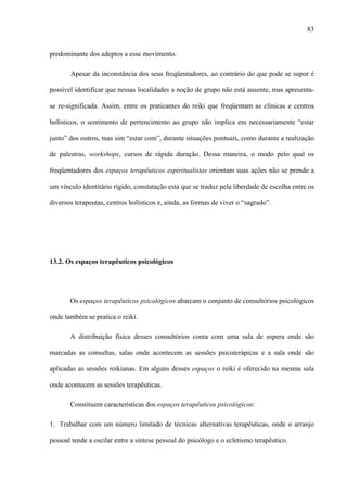83
predominante dos adeptos a esse movimento.
Apesar da inconstância dos seus freqüentadores, ao contrário do que pode se supor é
possível identificar que nessas localidades a noção de grupo não está ausente, mas apresenta-
se re-significada. Assim, entre os praticantes do reiki que freqüentam as clínicas e centros
holísticos, o sentimento de pertencimento ao grupo não implica em necessariamente “estar
junto” dos outros, mas sim “estar com”, durante situações pontuais, como durante a realização
de palestras, workshops, cursos de rápida duração. Dessa maneira, o modo pelo qual os
freqüentadores dos espaços terapêuticos espiritualistas orientam suas ações não se prende a
um vínculo identitário rígido, constatação esta que se traduz pela liberdade de escolha entre os
diversos terapeutas, centros holísticos e, ainda, as formas de viver o “sagrado”.
13.2. Os espaços terapêuticos psicológicos
Os espaços terapêuticos psicológicos abarcam o conjunto de consultórios psicológicos
onde também se pratica o reiki.
A distribuição física desses consultórios conta com uma sala de espera onde são
marcadas as consultas, salas onde acontecem as sessões psicoterápicas e a sala onde são
aplicadas as sessões reikianas. Em alguns desses espaços o reiki é oferecido na mesma sala
onde acontecem as sessões terapêuticas.
Constituem características dos espaços terapêuticos psicológicos:
1. Trabalhar com um número limitado de técnicas alternativas terapêuticas, onde o arranjo
pessoal tende a oscilar entre a síntese pessoal do psicólogo e o ecletismo terapêutico.
 