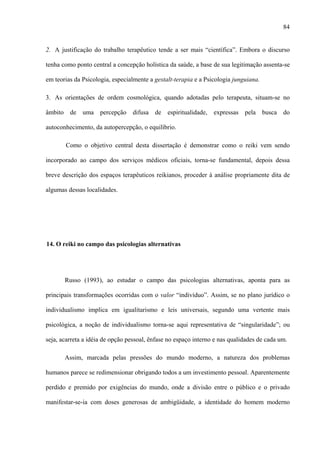 84
2. A justificação do trabalho terapêutico tende a ser mais “científica”. Embora o discurso
tenha como ponto central a concepção holística da saúde, a base de sua legitimação assenta-se
em teorias da Psicologia, especialmente a gestalt-terapia e a Psicologia junguiana.
3. As orientações de ordem cosmológica, quando adotadas pelo terapeuta, situam-se no
âmbito de uma percepção difusa de espiritualidade, expressas pela busca do
autoconhecimento, da autopercepção, o equilíbrio.
Como o objetivo central desta dissertação é demonstrar como o reiki vem sendo
incorporado ao campo dos serviços médicos oficiais, torna-se fundamental, depois dessa
breve descrição dos espaços terapêuticos reikianos, proceder à análise propriamente dita de
algumas dessas localidades.
14. O reiki no campo das psicologias alternativas
Russo (1993), ao estudar o campo das psicologias alternativas, aponta para as
principais transformações ocorridas com o valor “indivíduo”. Assim, se no plano jurídico o
individualismo implica em igualitarismo e leis universais, segundo uma vertente mais
psicológica, a noção de individualismo torna-se aqui representativa de “singularidade”; ou
seja, acarreta a idéia de opção pessoal, ênfase no espaço interno e nas qualidades de cada um.
Assim, marcada pelas pressões do mundo moderno, a natureza dos problemas
humanos parece se redimensionar obrigando todos a um investimento pessoal. Aparentemente
perdido e premido por exigências do mundo, onde a divisão entre o público e o privado
manifestar-se-ia com doses generosas de ambigüidade, a identidade do homem moderno
 
