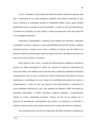 86
Assim, a formação e disseminação das diferentes práticas alternativas apontam tanto
para a conformação de um campo terapêutico originado como forma de responder ou, pelo
menos, minimizar as contradições geradas no atendimento médico oficial, quanto também
fundamentam novas concepções de “pessoa-indivíduo” e “estilos de vida” que, paralelamente,
re-orientam as concepções de corpo, doença e terapia que aparecerão como uma espécie de
“novo paradigma terapêutico”.
Explorando a singularidade e a diferença como atributos dos indivíduos, enfatizando
as qualidades inerentes a cada um e a auto-responsabilidade pelo que lhes sucede, as práticas
alternativas passam a construir novos valores e atributos de “pessoa” que irão refletir-se no
processo terapêutico, pensado agora a partir do próprio indivíduo e dos planos relacionais nos
quais este se insere, inclusive os cósmicos.
Desta maneira é que o reiki, a exemplo das demais práticas terapêuticas alternativas,
constitui um objeto privilegiado de análise não somente do campo da conformação dos
serviços de saúde, como também oferece uma base para a análise dos parâmetros ideológicos
contemporâneos, uma vez que se constitui um veículo fecundo para uma reflexão acerca da
identificação e consolidação de novas formas de sociabilidade pela adesão dos sujeitos a
comportamentos e “estilos de vida” que aparecem como diferenciadores e construtores de
novas identidades (alternativas) e que, como apontado por Magnani (1999), não podem ser
meramente relacionados a escolhas individuais, tampouco reduzidos a comportamentos
isolados ou mesmo considerados desviantes. Trata-se, de fato, da sua relação com os
processos de ideologização contemporâneos que tendem, ao centrarem-se no indivíduo, a
deslocar os aspectos tanto causais quanto relacionais do seu plano de referência sociológica.
Esse arcabouço teórico será útil na compreensão dos dados referentes à etnografia dos
76
Ibid.
 