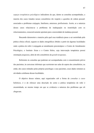 87
espaços terapêuticos psicológicos indicadores de que, dentre as consultas acompanhadas, a
maioria dos casos tratados nesses consultórios diz respeito a questões de ordem pessoal:
associados a problemas conjugais, familiares, amorosos, profissionais. Assim, se a natureza
desses casos relaciona-se a problemas de inadequação ou insatisfação com os
relacionamentos, consecutivamente apontam para a necessidade de mudança pessoal.
Buscando demonstrar a maneira pela qual essa tendência passa a ser assimilada pela
prática clínica oficial, seguem os dados etnográficos obtidos a partir de algumas localidades
onde a prática do reiki é conjugada ao atendimento psicoterápico: o Centro de Atendimento
Psicológico, o Instituto Árion e o Centro Holos, cuja intervenção terapêutica possui
orientação junguiana, além de três consultórios de gestalt-terapeutas.
Referentes às consultas que puderam ser acompanhadas com o consentimento prévio
dos pacientes, às conversas informais que ocorreram nas salas de espera dos consultórios, ou
então, dos casos relatados pelas próprias psicólogas e seus pacientes, esses dados retratam as
atividades cotidianas dessas localidades.
O objetivo desses relatos, aqui organizados sob a forma de consultas e casos
holísticos, é o de oferecer uma descrição de como a prática terapêutica do reiki é
encaminhada, ao mesmo tempo em que se evidencia a natureza dos problemas que ali
chegavam.
 