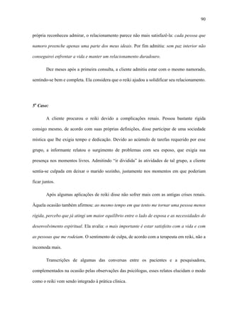 90
própria reconheceu admirar, o relacionamento parece não mais satisfazê-la: cada pessoa que
namoro preenche apenas uma parte dos meus ideais. Por fim admitiu: sem paz interior não
conseguirei enfrentar a vida e manter um relacionamento duradouro.
Dez meses após a primeira consulta, a cliente admitiu estar com o mesmo namorado,
sentindo-se bem e completa. Ela considera que o reiki ajudou a solidificar seu relacionamento.
5o
Caso:
A cliente procurou o reiki devido a complicações renais. Pessoa bastante rígida
consigo mesmo, de acordo com suas próprias definições, disse participar de uma sociedade
mística que lhe exigia tempo e dedicação. Devido ao acúmulo de tarefas requerido por esse
grupo, a informante relatou o surgimento de problemas com seu esposo, que exigia sua
presença nos momentos livres. Admitindo “ir dividida” às atividades de tal grupo, a cliente
sentia-se culpada em deixar o marido sozinho, justamente nos momentos em que poderiam
ficar juntos.
Após algumas aplicações de reiki disse não sofrer mais com as antigas crises renais.
Àquela ocasião também afirmou: ao mesmo tempo em que tento me tornar uma pessoa menos
rígida, percebo que já atingi um maior equilíbrio entre o lado de esposa e as necessidades do
desenvolvimento espiritual. Ela avalia: o mais importante é estar satisfeito com a vida e com
as pessoas que me rodeiam. O sentimento de culpa, de acordo com a terapeuta em reiki, não a
incomoda mais.
Transcrições de algumas das conversas entre os pacientes e a pesquisadora,
complementados na ocasião pelas observações das psicólogas, esses relatos elucidam o modo
como o reiki vem sendo integrado à prática clínica.
 