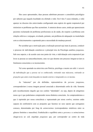 91
Dos casos apresentados, duas pessoas admitiram procurar o consultório psicológico
por saberem que naquela localidade era ofertado o reiki. Em 4 dos 5 casos relatados, o reiki
aparece no discurso dos entrevistados configurando uma espécie de agente responsável por
minimizar os problemas que lhes acometiam. A natureza desses casos, ainda que aparecessem
pacientes reclamando de problemas profissionais ou de saúde, diz respeito a problemas com
relações afetivas e conjugais, revelando, portanto, um problema de adequação ou insatisfação
com os relacionamentos e apontando para a necessidade de mudança pessoal.
Por acreditar que a motivação para a realização pessoal seja inata às pessoas, conduzir
o processo de individuação constitui-se o principal eixo da Psicologia analítica junguiana.
Sob esse aspecto, e de acordo com esse ponto de vista, a individuação seria responsável por
levar as pessoas ao autoconhecimento, uma vez que durante este processo integrar-se-iam os
fenômenos conscientes e os inconscientes.
Tal como apontado na entrevista com Patrícia, psicóloga e mestre em reiki: é através
da individuação que a pessoa vai se conhecendo, retirando suas máscaras, retirando as
projeções que antes eram lançadas no mundo externo e integrando-se a si mesma.
As “máscaras” por ela definidas, representativas da persona junguiana,
corresponderiam à nossa imagem pessoal associada a determinado estilo de vida. Somente
pelo reconhecimento daquilo que nos confere “identidade”, ou seja, depois de atingirmos
nosso ego é que poderíamos compreender nossa dinâmica consciente. Ao compreendermos o
que é reprimido por nossa consciência e representado por nossa sombra, seremos então
capazes de confrontá-lo com as projeções que fazemos no sexo oposto que carregamos
conosco, denominadas por Jung de anima/animus (correspondentes simétricos entre os
gêneros feminino e masculino). Estabelecido o equilíbrio entre a persona e o anima/animus
chegar-se-ia ao self, arquétipo junguiano que, por corresponder ao centro de toda
 