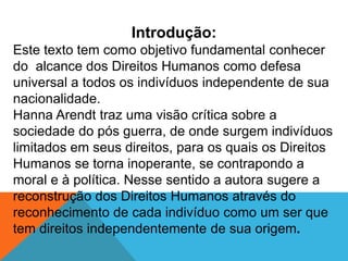 Introdução:
Este texto tem como objetivo fundamental conhecer
do alcance dos Direitos Humanos como defesa
universal a todos os indivíduos independente de sua
nacionalidade.
Hanna Arendt traz uma visão crítica sobre a
sociedade do pós guerra, de onde surgem indivíduos
limitados em seus direitos, para os quais os Direitos
Humanos se torna inoperante, se contrapondo a
moral e à política. Nesse sentido a autora sugere a
reconstrução dos Direitos Humanos através do
reconhecimento de cada indivíduo como um ser que
tem direitos independentemente de sua origem.
 