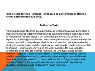 Filosofia dos Direitos Humanos. Introdução ao pensamento de Hannah
Arendt sobre direitos humanos.
Análise do Texto
No texto podemos observar que a princípio, os Direitos Universais pertencem a
todos os indivíduos independentemente de sua nacionalidade. Contudo, o fluxo
da história nos faz abrir vistas a um parêntese para o cenário político e a
expansão de ideologias totalitárias que criaram precedentes para uma massa de
homens destituídos de quaisquer direitos. Arendt enfatiza que a expansão das
ideologias raciais acaba transformando-se em políticas de Estado, nesse sentido,
os Direitos Humanos podem vir a se confundir com Direitos dos Cidadãos.
A partir das duas grandes guerras mundiais, há uma ruptura dos direitos
humanos, trazendo o olhar da autora para o tipo de comportamento humano
ocorrido dentro desse contexto, que será a base ideológica para os Estados
Europeus, principalmente sob o comando do nazismo. O que se precede do
período pós-bélico, é a formação de indivíduos excluídos do sistema, os
apátridas, sujeitos que não pertencem à nação nenhuma.
 