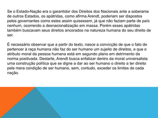 Se o Estado-Nação era o garantidor dos Direitos dos Nacionais ante a soberania
de outros Estados, os apátridas, como afirma Arendt, poderiam ser dispostos
pelos governantes como estes assim quisessem, já que não faziam parte de país
nenhum, ocorrendo a desnacionalização em massa. Porém esses apátridas
também buscavam seus direitos ancorados na natureza humana do seu direito de
ser.
É necessário observar que a partir do texto, nasce a convicção de que o fato de
pertencer à raça humana não faz do ser humano um sujeito de direitos, e que o
atributo moral da pessoa humana está em segundo plano em detrimento da
norma positivada. Destarte, Arendt busca enfatizar dentro da moral universalista
uma construção política que se digne a dar ao ser humano o direito a ter direito
pela mera condição de ser humano, sem, contudo, exceder os limites de cada
nação.
 