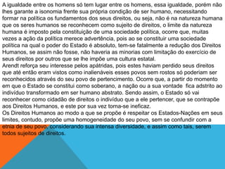 A igualdade entre os homens só tem lugar entre os homens, essa igualdade, porém não
lhes garante a isonomia frente sua própria condição de ser humano, necessitando
formar na política os fundamentos dos seus direitos, ou seja, não é na natureza humana
que os seres humanos se reconhecem como sujeito de direitos, o limite da natureza
humana é imposto pela constituição de uma sociedade política, ocorre que, muitas
vezes a ação da política merece advertência, pois ao se constituir uma sociedade
política na qual o poder do Estado é absoluto, tem-se fatalmente a redução dos Direitos
Humanos, se assim não fosse, não haveria as minorias com limitação do exercício de
seus direitos por outros que se lhe impõe uma cultura estatal.
Arendt reforça seu interesse pelos apátridas, pois estes haviam perdido seus direitos
que até então eram vistos como inalienáveis esses povos sem rostos só poderiam ser
reconhecidos através do seu povo de pertencimento. Ocorre que, a partir do momento
em que o Estado se constitui como soberano, a nação ou a sua vontade fica adstrito ao
indivíduo transformado em ser humano abstrato. Sendo assim, o Estado só vai
reconhecer como cidadão de direitos o indivíduo que a ele pertencer, que se contrapõe
aos Direitos Humanos, e este por sua vez torna-se ineficaz.
Os Direitos Humanos ao modo a que se propõe é respeitar os Estados-Nações em seus
limites, contudo, propõe uma homogeneidade do seu povo, sem se confundir com a
etnia de seu povo, considerando sua intensa diversidade, e assim como tais, serem
todos sujeitos de direitos.
 