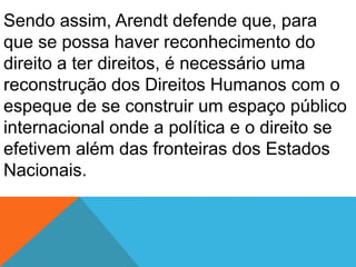 Sendo assim, Arendt defende que, para
que se possa haver reconhecimento do
direito a ter direitos, é necessário uma
reconstrução dos Direitos Humanos com o
espeque de se construir um espaço público
internacional onde a política e o direito se
efetivem além das fronteiras dos Estados
Nacionais.
 