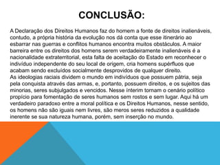 CONCLUSÃO:
A Declaração dos Direitos Humanos faz do homem a fonte de direitos inalienáveis,
contudo, a própria história da evolução nos dá conta que esse itinerário ao
esbarrar nas guerras e conflitos humanos encontra muitos obstáculos. A maior
barreira entre os direitos dos homens serem verdadeiramente inalienáveis é a
nacionalidade extraterritorial, esta falta de aceitação do Estado em reconhecer o
indivíduo independente do seu local de origem, cria homens supérfluos que
acabam sendo excluídos socialmente desprovidos de qualquer direito.
As ideologias raciais dividem o mundo em indivíduos que possuem pátria, seja
pela conquista através das armas, e, portanto, possuem direitos, e os sujeitos das
minorias, seres subjulgados e vencidos. Nesse ínterim tornam o cenário político
propício para fomentação de seres humanos sem rostos e sem lugar. Aqui há um
verdadeiro paradoxo entre a moral política e os Direitos Humanos, nesse sentido,
os homens não são iguais nem livres, são meros seres reduzidos a qualidade
inerente se sua natureza humana, porém, sem inserção no mundo.
 
